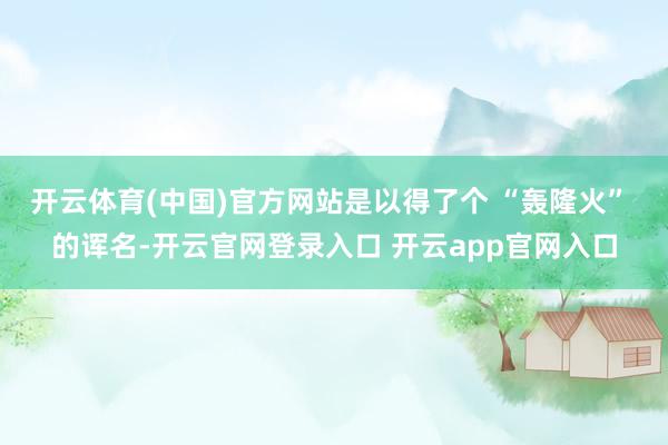 开云体育(中国)官方网站是以得了个 “轰隆火” 的诨名-开云官网登录入口 开云app官网入口