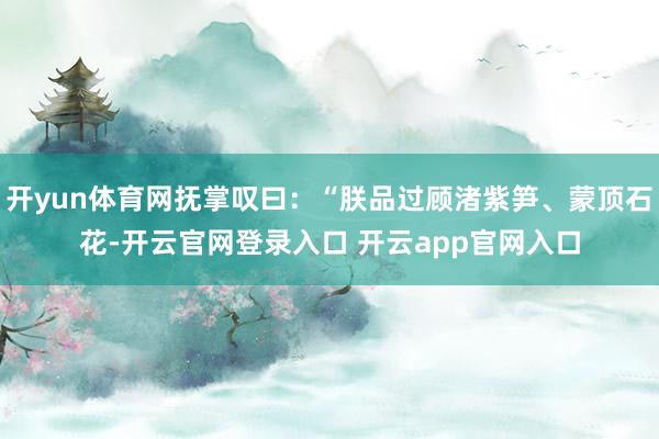 开yun体育网抚掌叹曰：“朕品过顾渚紫笋、蒙顶石花-开云官网登录入口 开云app官网入口