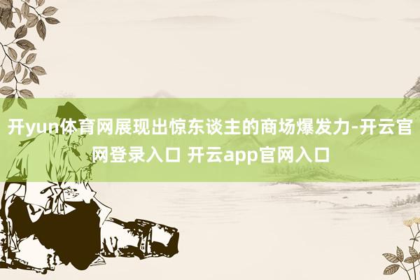 开yun体育网展现出惊东谈主的商场爆发力-开云官网登录入口 开云app官网入口