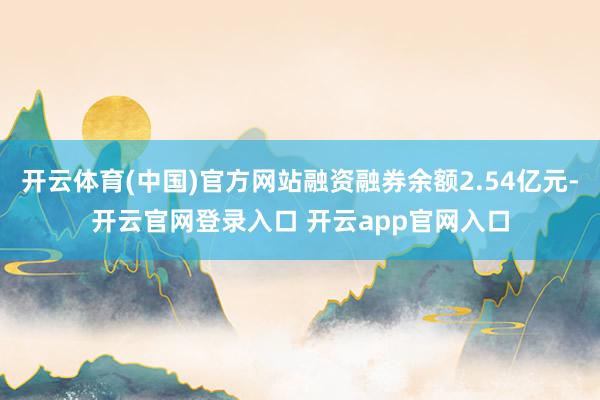 开云体育(中国)官方网站融资融券余额2.54亿元-开云官网登录入口 开云app官网入口