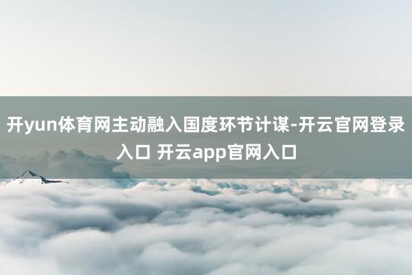 开yun体育网主动融入国度环节计谋-开云官网登录入口 开云app官网入口