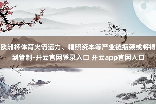 欧洲杯体育火箭运力、辐照资本等产业链瓶颈或将得到管制-开云官网登录入口 开云app官网入口