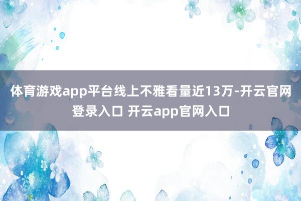 体育游戏app平台线上不雅看量近13万-开云官网登录入口 开云app官网入口
