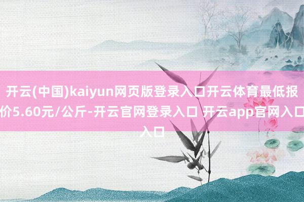开云(中国)kaiyun网页版登录入口开云体育最低报价5.60元/公斤-开云官网登录入口 开云app官网入口