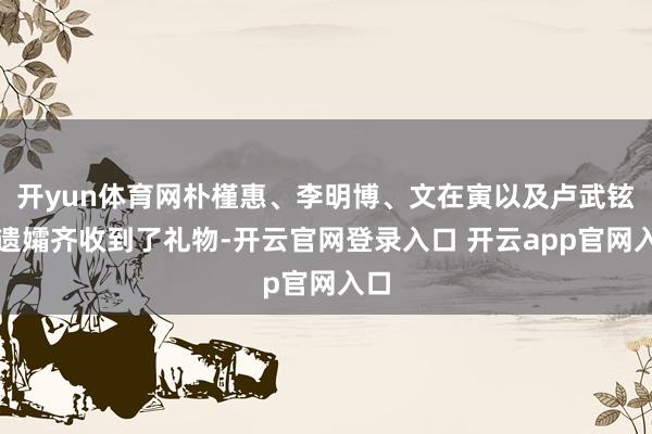 开yun体育网朴槿惠、李明博、文在寅以及卢武铉的遗孀齐收到了礼物-开云官网登录入口 开云app官网入口