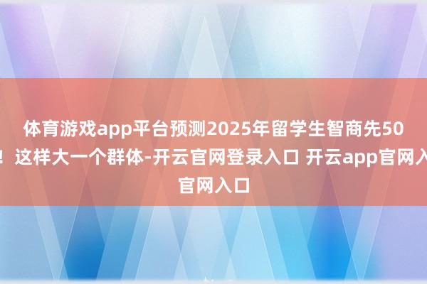 体育游戏app平台预测2025年留学生智商先50万!这样大一个群体-开云官网登录入口 开云app官网入口
