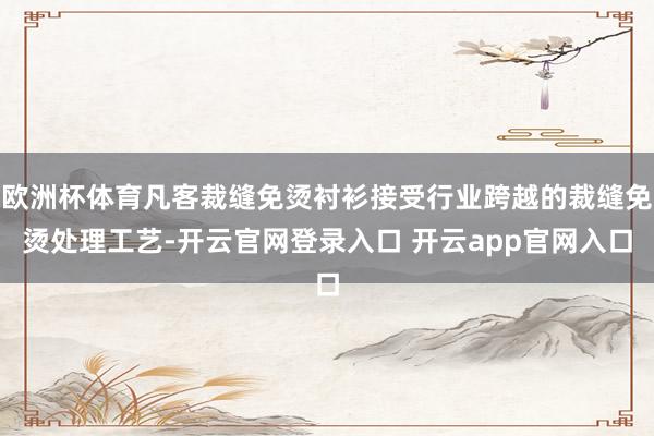 欧洲杯体育凡客裁缝免烫衬衫接受行业跨越的裁缝免烫处理工艺-开云官网登录入口 开云app官网入口