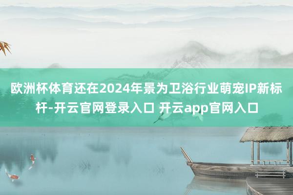 欧洲杯体育还在2024年景为卫浴行业萌宠IP新标杆-开云官网登录入口 开云app官网入口
