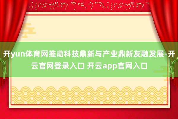开yun体育网推动科技鼎新与产业鼎新友融发展-开云官网登录入口 开云app官网入口