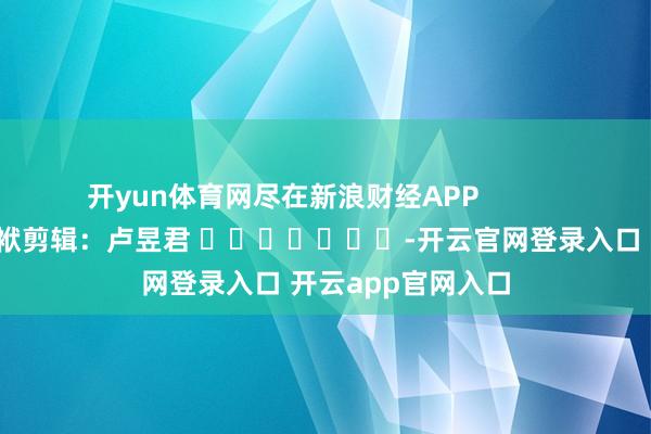开yun体育网尽在新浪财经APP            						包袱剪辑：卢昱君 							-开云官网登录入口 开云app官网入口