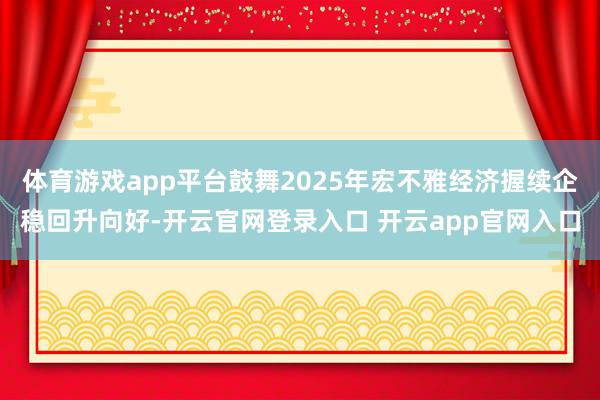 体育游戏app平台鼓舞2025年宏不雅经济握续企稳回升向好-开云官网登录入口 开云app官网入口