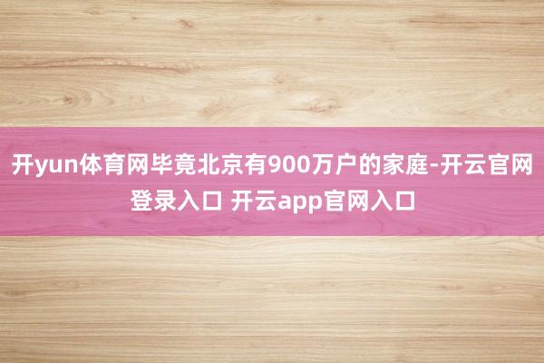 开yun体育网毕竟北京有900万户的家庭-开云官网登录入口 开云app官网入口