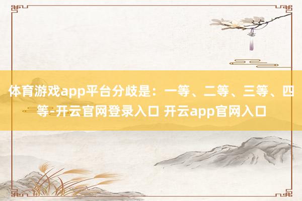 体育游戏app平台分歧是:一等、二等、三等、四等-开云官网登录入口 开云app官网入口