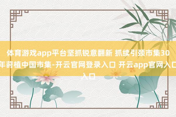 体育游戏app平台坚抓锐意翻新 抓续引颈市集30年莳植中国市集-开云官网登录入口 开云app官网入口