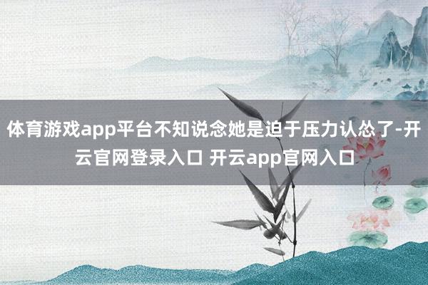 体育游戏app平台不知说念她是迫于压力认怂了-开云官网登录入口 开云app官网入口