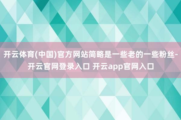 开云体育(中国)官方网站简略是一些老的一些粉丝-开云官网登录入口 开云app官网入口