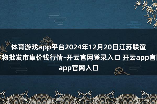 体育游戏app平台2024年12月20日江苏联谊农副产物批发市集价钱行情-开云官网登录入口 开云app官网入口