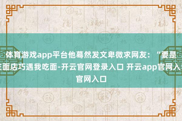 体育游戏app平台他蓦然发文卑微求网友：“要是在面店巧遇我吃面-开云官网登录入口 开云app官网入口