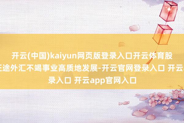 开云(中国)kaiyun网页版登录入口开云体育股东新期间新征途外汇不竭事业高质地发展-开云官网登录入口 开云app官网入口