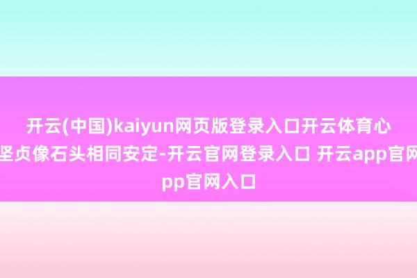 开云(中国)kaiyun网页版登录入口开云体育心底的坚贞像石头相同安定-开云官网登录入口 开云app官网入口