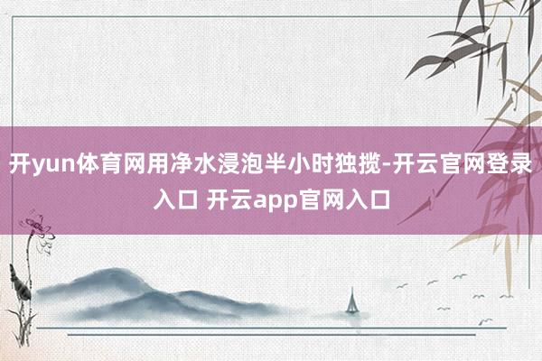 开yun体育网用净水浸泡半小时独揽-开云官网登录入口 开云app官网入口