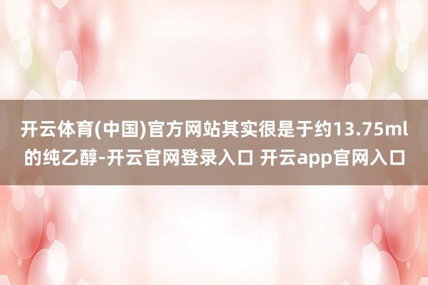 开云体育(中国)官方网站其实很是于约13.75ml的纯乙醇-开云官网登录入口 开云app官网入口