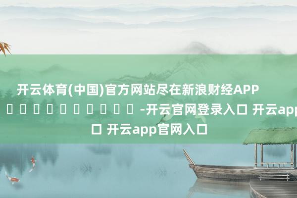 开云体育(中国)官方网站尽在新浪财经APP -开云官网登录入口 开云app官网入口