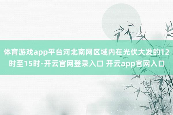 体育游戏app平台河北南网区域内在光伏大发的12时至15时-开云官网登录入口 开云app官网入口