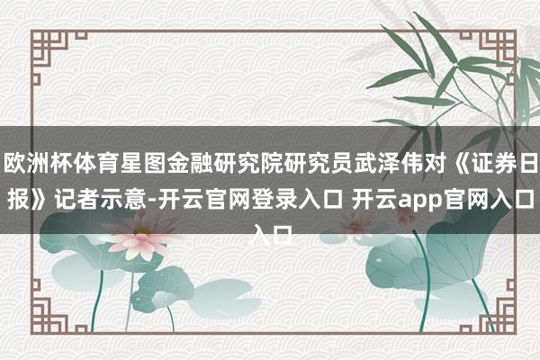 欧洲杯体育星图金融研究院研究员武泽伟对《证券日报》记者示意-开云官网登录入口 开云app官网入口