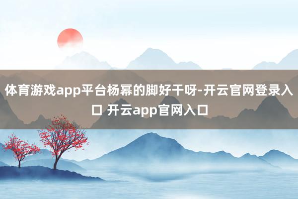 体育游戏app平台杨幂的脚好干呀-开云官网登录入口 开云app官网入口