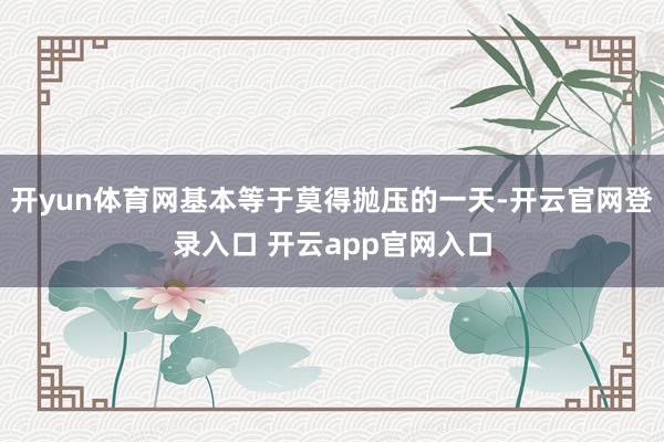 开yun体育网基本等于莫得抛压的一天-开云官网登录入口 开云app官网入口