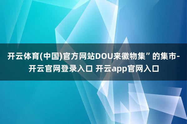 开云体育(中国)官方网站DOU来徽物集”的集市-开云官网登录入口 开云app官网入口