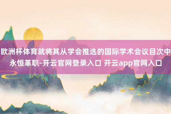 欧洲杯体育就将其从学会推选的国际学术会议目次中永恒革职-开云官网登录入口 开云app官网入口