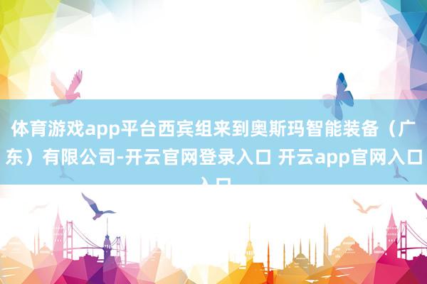 体育游戏app平台西宾组来到奥斯玛智能装备（广东）有限公司-开云官网登录入口 开云app官网入口