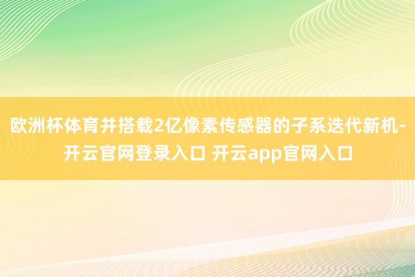 欧洲杯体育并搭载2亿像素传感器的子系迭代新机-开云官网登录入口 开云app官网入口