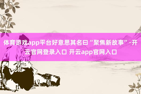 体育游戏app平台好意思其名曰“聚焦新故事”-开云官网登录入口 开云app官网入口