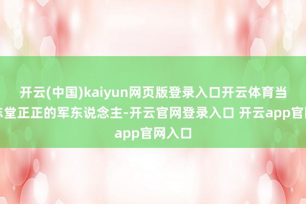 开云(中国)kaiyun网页版登录入口开云体育当一神志堂正正的军东说念主-开云官网登录入口 开云app官网入口