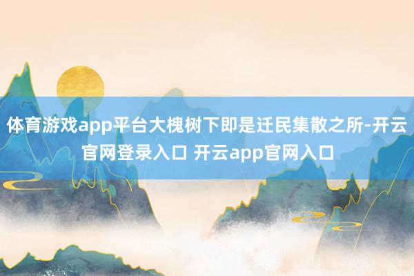 体育游戏app平台大槐树下即是迁民集散之所-开云官网登录入口 开云app官网入口