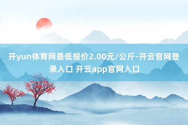 开yun体育网最低报价2.00元/公斤-开云官网登录入口 开云app官网入口