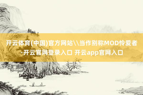 开云体育(中国)官方网站\当作别称MOD怜爱者-开云官网登录入口 开云app官网入口