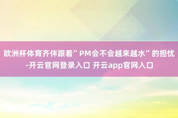 欧洲杯体育齐伴跟着”PM会不会越来越水”的担忧-开云官网登录入口 开云app官网入口