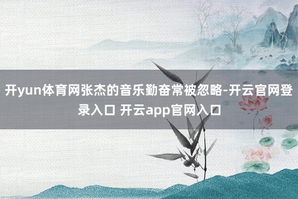 开yun体育网张杰的音乐勤奋常被忽略-开云官网登录入口 开云app官网入口