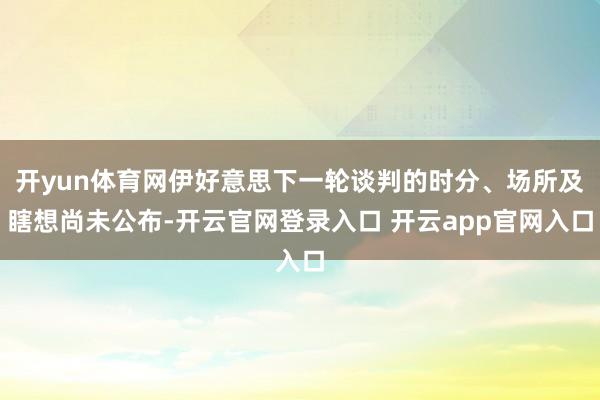 开yun体育网伊好意思下一轮谈判的时分、场所及瞎想尚未公布-开云官网登录入口 开云app官网入口