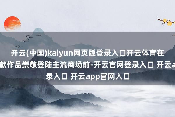 开云(中国)kaiyun网页版登录入口开云体育在客岁10月这款作品崇敬登陆主流商场前-开云官网登录入口 开云app官网入口