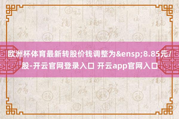 欧洲杯体育最新转股价钱调整为&ensp;8.85元/股-开云官网登录入口 开云app官网入口