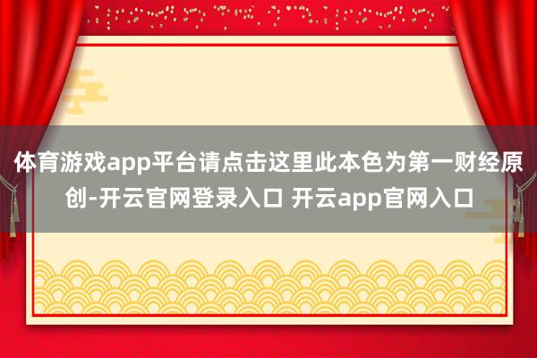 体育游戏app平台请点击这里此本色为第一财经原创-开云官网登录入口 开云app官网入口