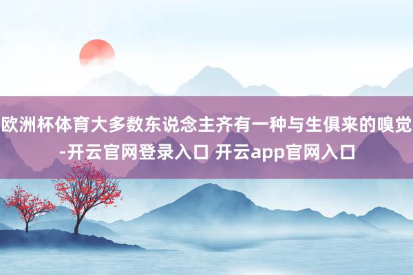 欧洲杯体育大多数东说念主齐有一种与生俱来的嗅觉-开云官网登录入口 开云app官网入口