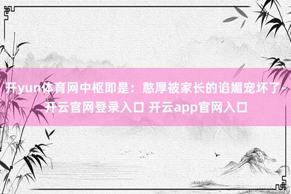开yun体育网中枢即是：憨厚被家长的谄媚宠坏了-开云官网登录入口 开云app官网入口