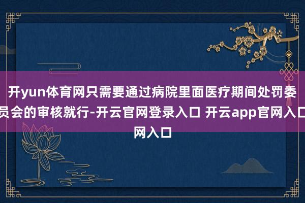 开yun体育网只需要通过病院里面医疗期间处罚委员会的审核就行-开云官网登录入口 开云app官网入口