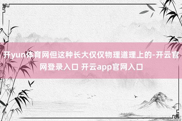 开yun体育网但这种长大仅仅物理道理上的-开云官网登录入口 开云app官网入口